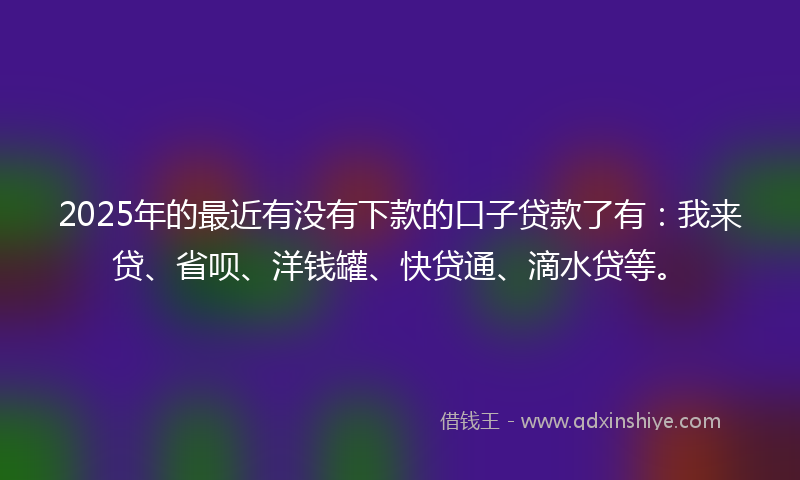 2025年的最近有没有下款的口子贷款了有：我来贷、省呗、洋钱罐、快贷通、滴水贷等。