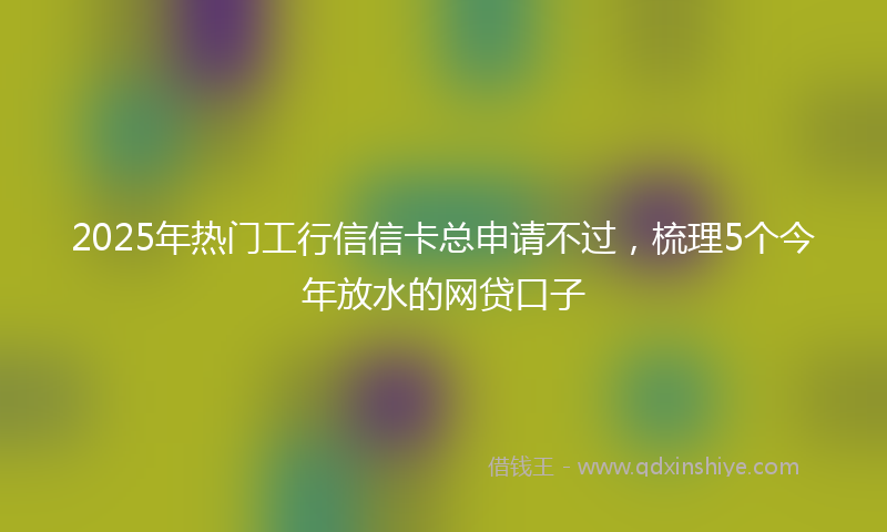 2025年热门工行信信卡总申请不过，梳理5个今年放水的网贷口子