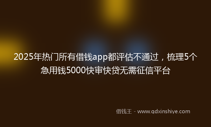 2025年热门所有借钱app都评估不通过，梳理5个急用钱5000快审快贷无需征信平台