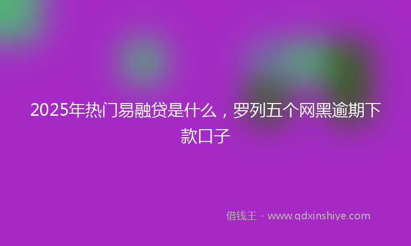 2025年热门易融贷是什么，罗列五个网黑逾期下款口子