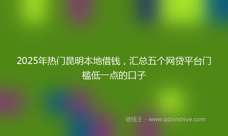 2025年热门昆明本地借钱，汇总五个网贷平台门槛低一点的口子