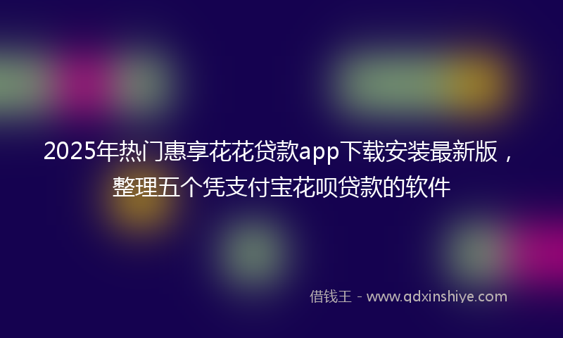 2025年热门惠享花花贷款app下载安装最新版，整理五个凭支付宝花呗贷款的软件