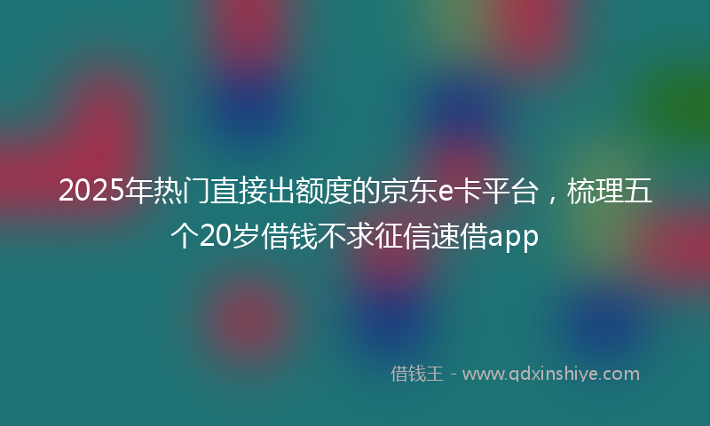 2025年热门直接出额度的京东e卡平台，梳理五个20岁借钱不求征信速借app