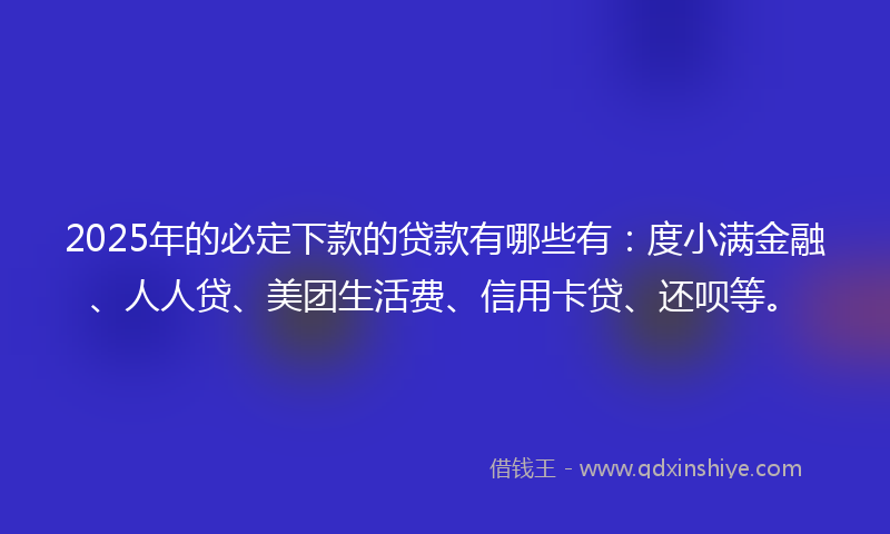 2025年的必定下款的贷款有哪些有：度小满金融、人人贷、美团生活费、信用卡贷、还呗等。