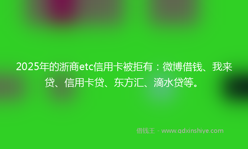 2025年的浙商etc信用卡被拒有：微博借钱、我来贷、信用卡贷、东方汇、滴水贷等。