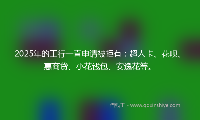 2025年的工行一直申请被拒有：超人卡、花呗、惠商贷、小花钱包、安逸花等。