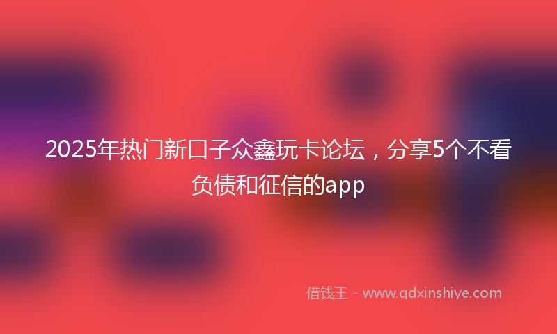 2025年热门新口子众鑫玩卡论坛，分享5个不看负债和征信的app