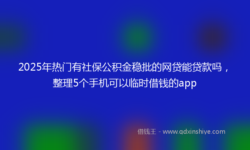 2025年热门有社保公积金稳批的网贷能贷款吗，整理5个手机可以临时借钱的app
