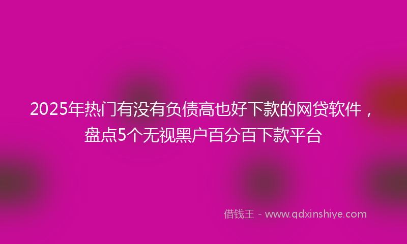 2025年热门有没有负债高也好下款的网贷软件，盘点5个无视黑户百分百下款平台