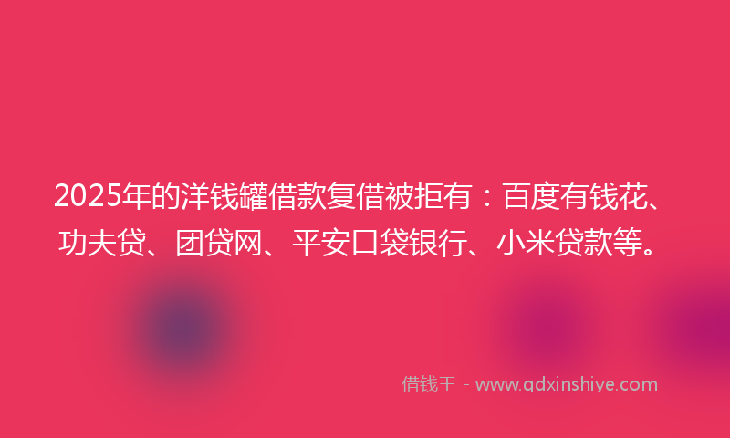 2025年的洋钱罐借款复借被拒有：百度有钱花、功夫贷、团贷网、平安口袋银行、小米贷款等。