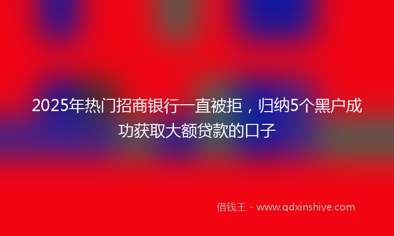 2025年热门招商银行一直被拒，归纳5个黑户成功获取大额贷款的口子