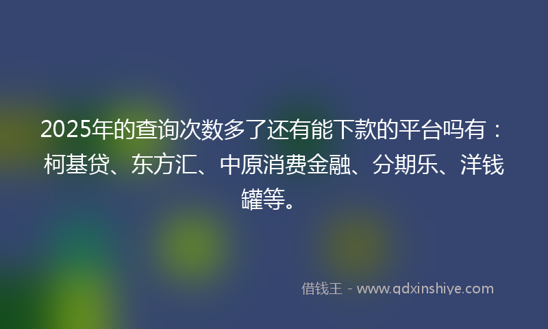 2025年的查询次数多了还有能下款的平台吗有：柯基贷、东方汇、中原消费金融、分期乐、洋钱罐等。