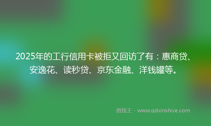 2025年的工行信用卡被拒又回访了有：惠商贷、安逸花、读秒贷、京东金融、洋钱罐等。