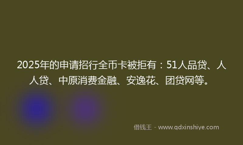 2025年的申请招行全币卡被拒有：51人品贷、人人贷、中原消费金融、安逸花、团贷网等。