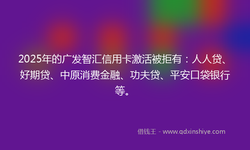 2025年的广发智汇信用卡激活被拒有：人人贷、好期贷、中原消费金融、功夫贷、平安口袋银行等。
