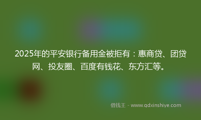 2025年的平安银行备用金被拒有：惠商贷、团贷网、投友圈、百度有钱花、东方汇等。