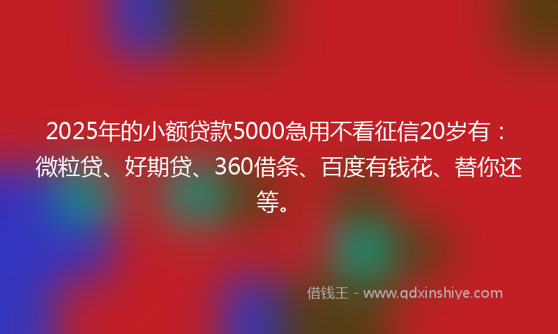 2025年的小额贷款5000急用不看征信20岁有：微粒贷、好期贷、360借条、百度有钱花、替你还等。