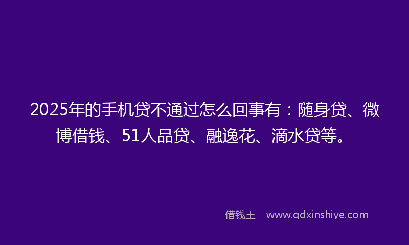 2025年的手机贷不通过怎么回事有：随身贷、微博借钱、51人品贷、融逸花、滴水贷等。