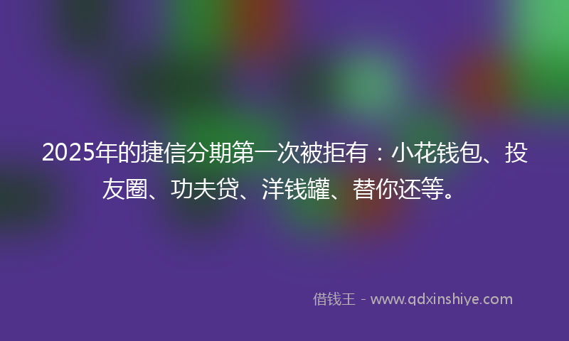 2025年的捷信分期第一次被拒有：小花钱包、投友圈、功夫贷、洋钱罐、替你还等。