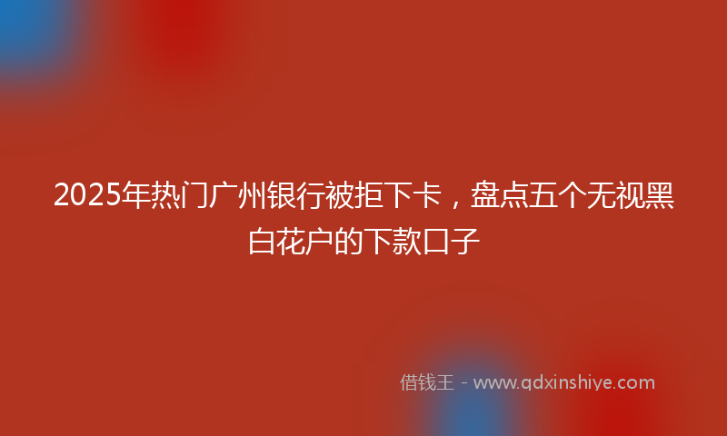 2025年热门广州银行被拒下卡，盘点五个无视黑白花户的下款口子
