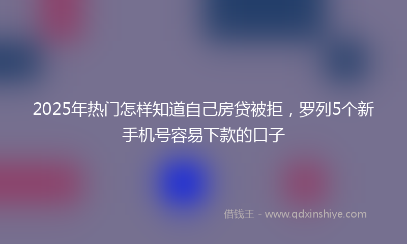 2025年热门怎样知道自己房贷被拒，罗列5个新手机号容易下款的口子