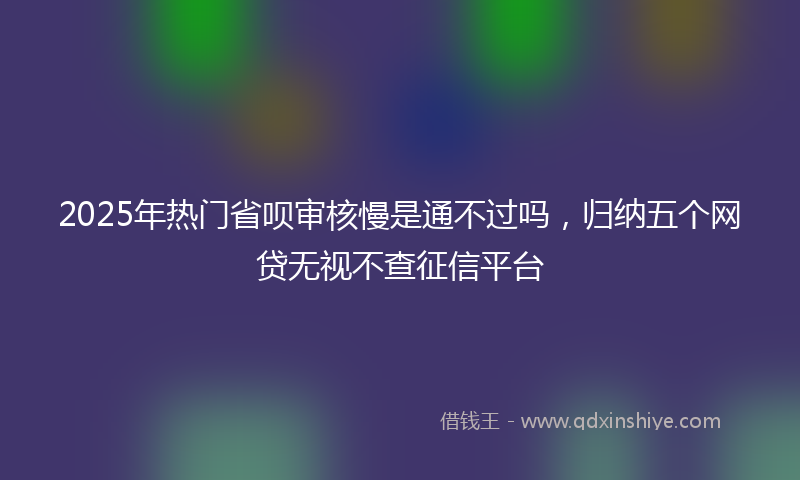 2025年热门省呗审核慢是通不过吗，归纳五个网贷无视不查征信平台