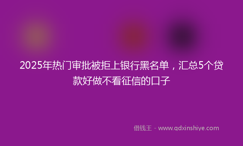 2025年热门审批被拒上银行黑名单，汇总5个贷款好做不看征信的口子