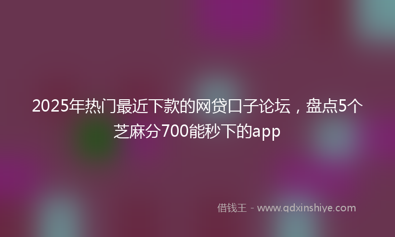 2025年热门最近下款的网贷口子论坛，盘点5个芝麻分700能秒下的app