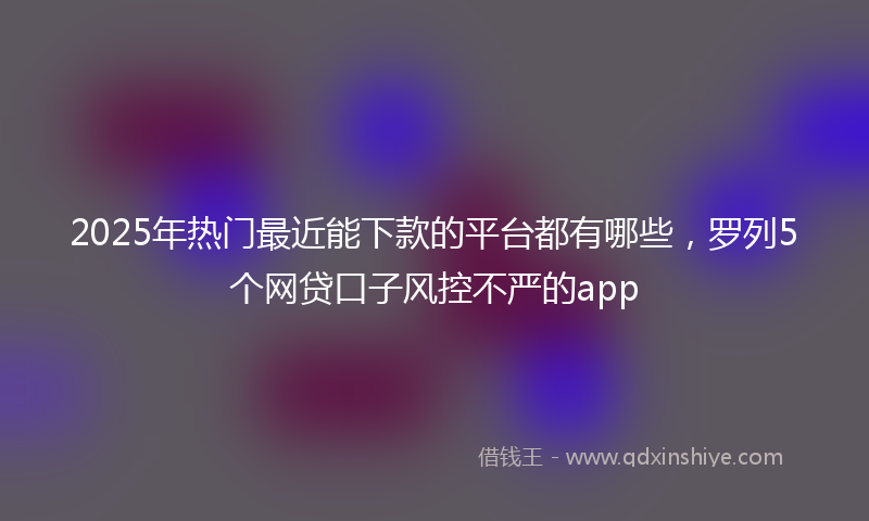 2025年热门最近能下款的平台都有哪些，罗列5个网贷口子风控不严的app
