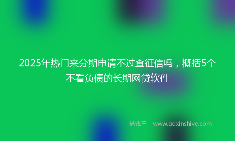 2025年热门来分期申请不过查征信吗，概括5个不看负债的长期网贷软件