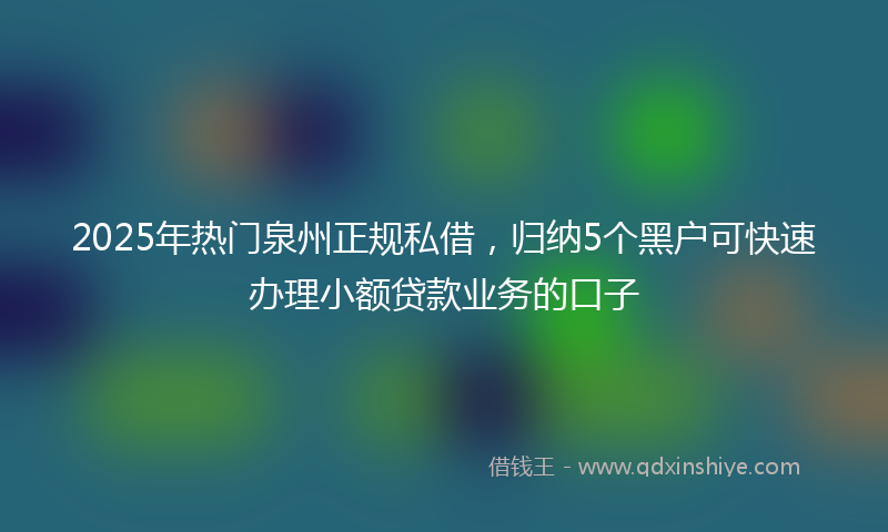 2025年热门泉州正规私借，归纳5个黑户可快速办理小额贷款业务的口子