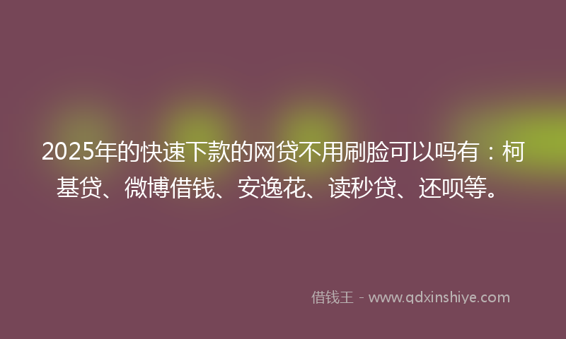 2025年的快速下款的网贷不用刷脸可以吗有：柯基贷、微博借钱、安逸花、读秒贷、还呗等。