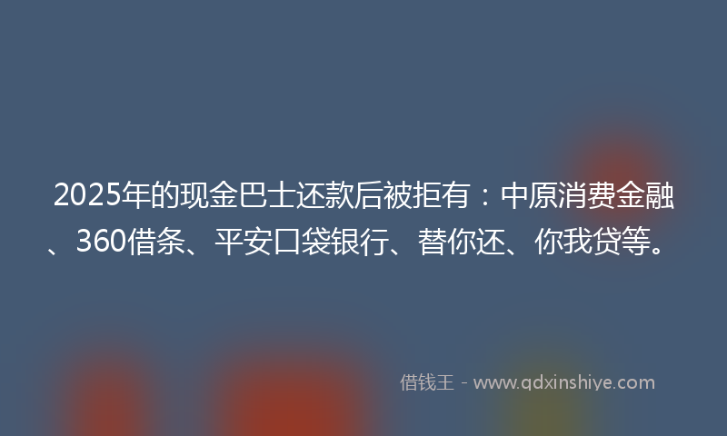 2025年的现金巴士还款后被拒有：中原消费金融、360借条、平安口袋银行、替你还、你我贷等。