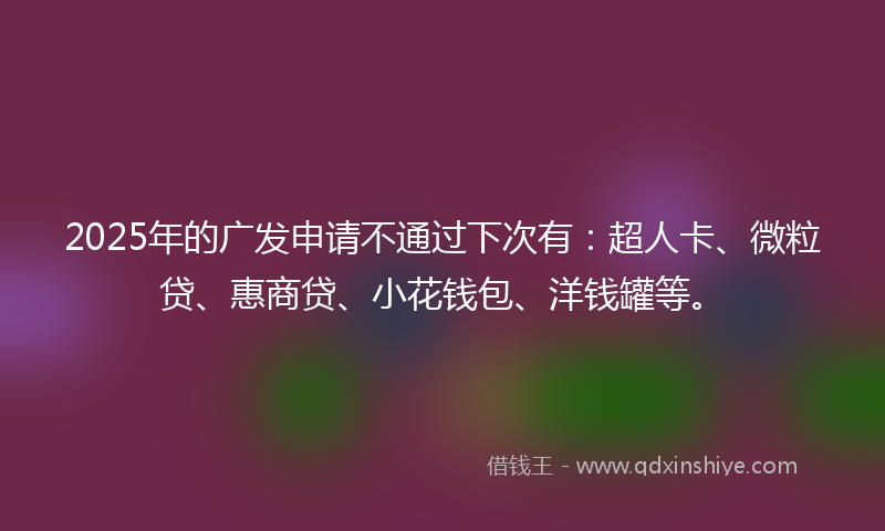 2025年的广发申请不通过下次有：超人卡、微粒贷、惠商贷、小花钱包、洋钱罐等。