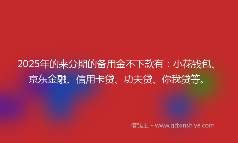 2025年的来分期的备用金不下款有：小花钱包、京东金融、信用卡贷、功夫贷、你我贷等。