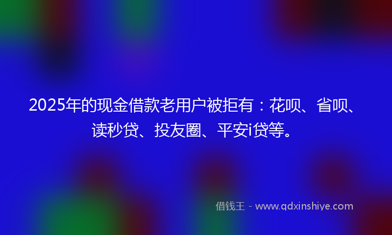 2025年的现金借款老用户被拒有：花呗、省呗、读秒贷、投友圈、平安i贷等。