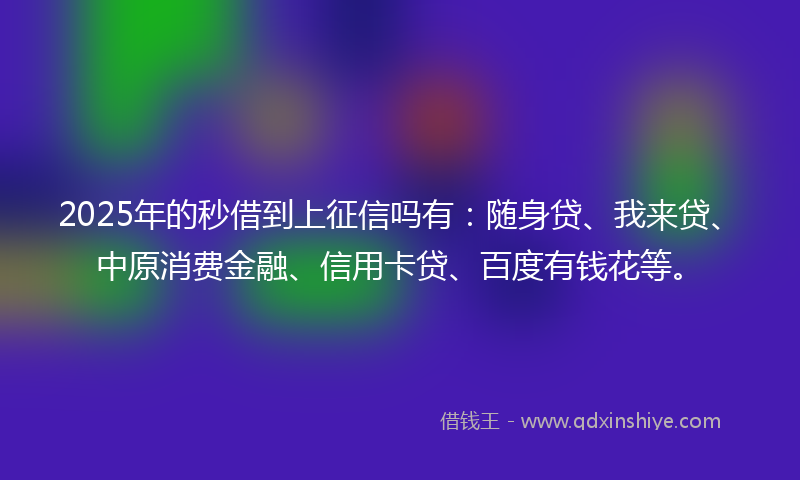2025年的秒借到上征信吗有：随身贷、我来贷、中原消费金融、信用卡贷、百度有钱花等。