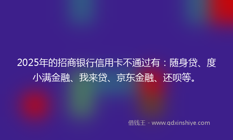 2025年的招商银行信用卡不通过有：随身贷、度小满金融、我来贷、京东金融、还呗等。