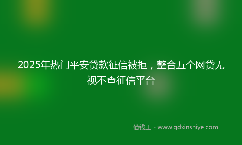 2025年热门平安贷款征信被拒，整合五个网贷无视不查征信平台