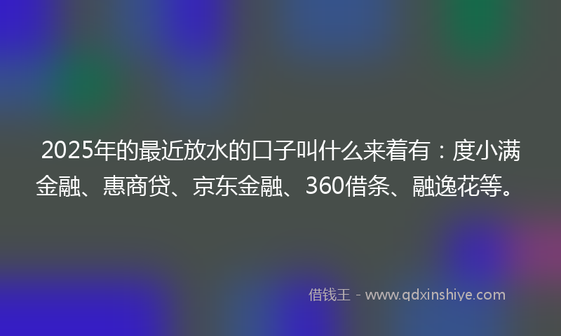 2025年的最近放水的口子叫什么来着有：度小满金融、惠商贷、京东金融、360借条、融逸花等。