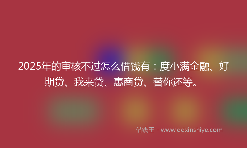 2025年的审核不过怎么借钱有：度小满金融、好期贷、我来贷、惠商贷、替你还等。