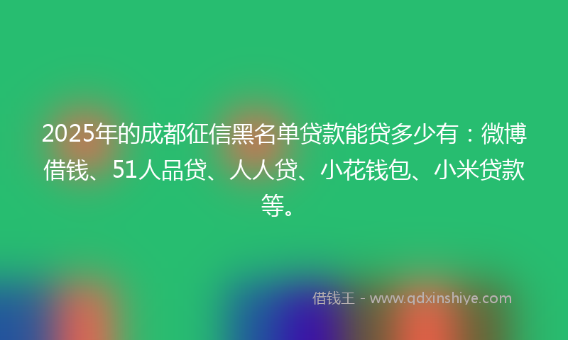 2025年的成都征信黑名单贷款能贷多少有：微博借钱、51人品贷、人人贷、小花钱包、小米贷款等。