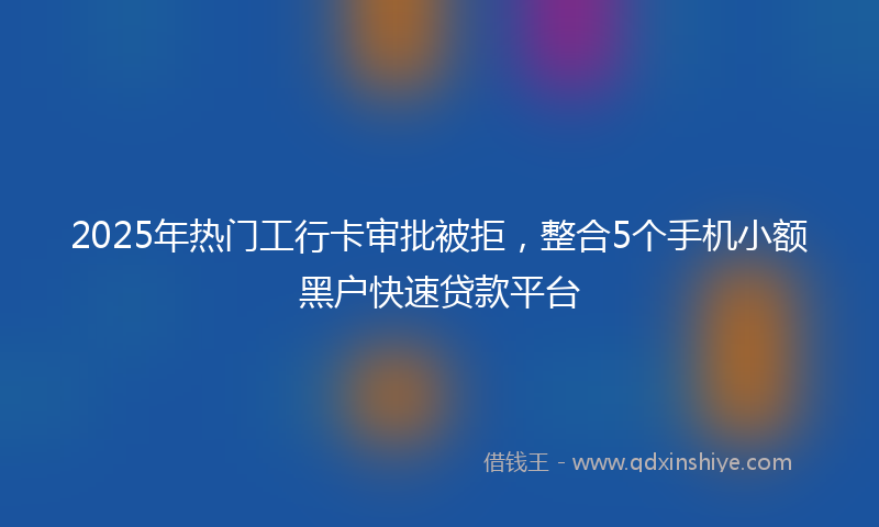2025年热门工行卡审批被拒，整合5个手机小额黑户快速贷款平台