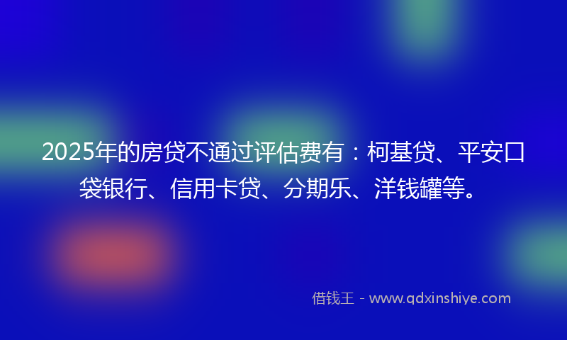 2025年的房贷不通过评估费有：柯基贷、平安口袋银行、信用卡贷、分期乐、洋钱罐等。
