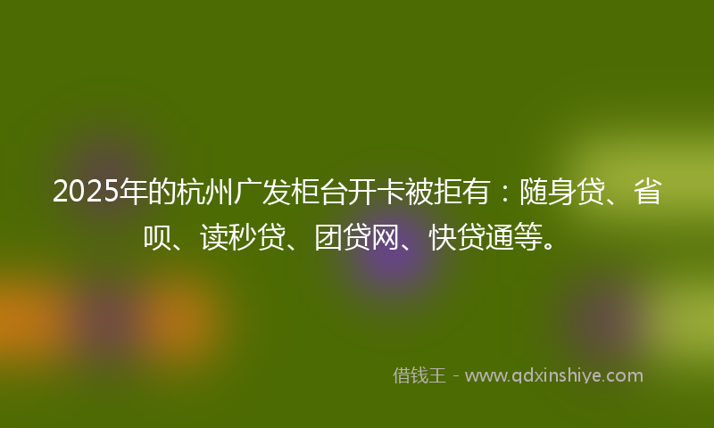 2025年的杭州广发柜台开卡被拒有：随身贷、省呗、读秒贷、团贷网、快贷通等。
