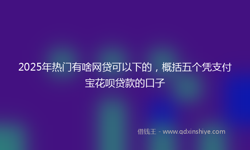 2025年热门有啥网贷可以下的，概括五个凭支付宝花呗贷款的口子