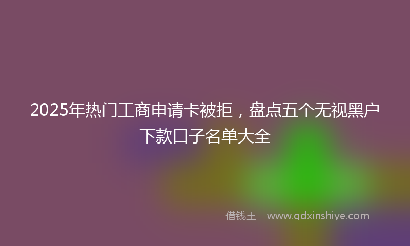 2025年热门工商申请卡被拒，盘点五个无视黑户下款口子名单大全
