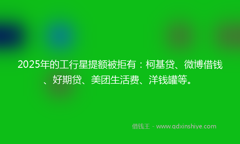 2025年的工行星提额被拒有：柯基贷、微博借钱、好期贷、美团生活费、洋钱罐等。