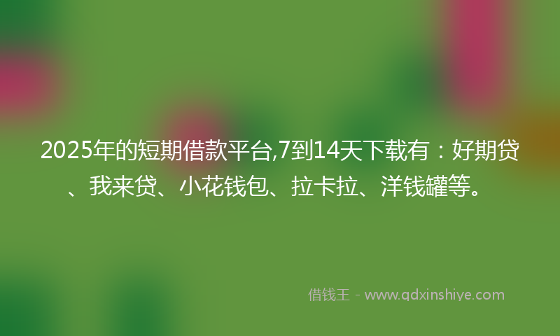 2025年的短期借款平台,7到14天下载有：好期贷、我来贷、小花钱包、拉卡拉、洋钱罐等。