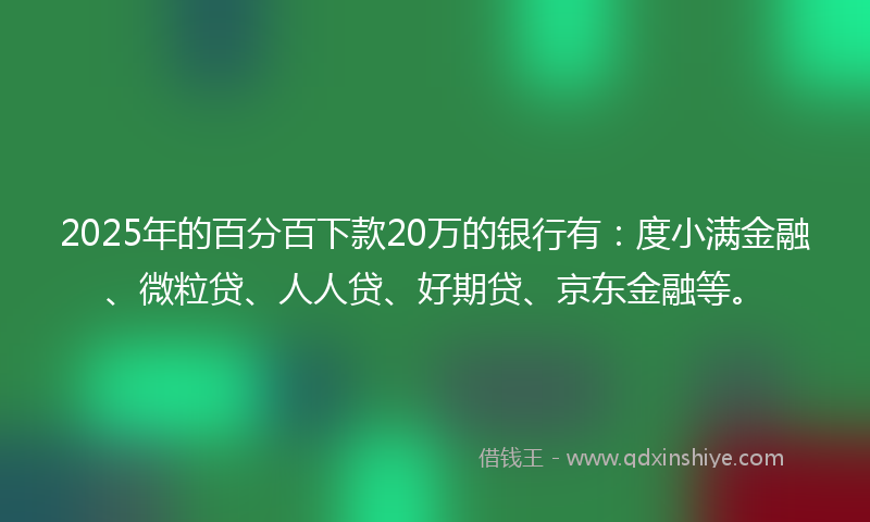 2025年的百分百下款20万的银行有：度小满金融、微粒贷、人人贷、好期贷、京东金融等。